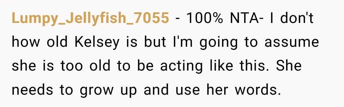 Lumpy_Jellyfish_7055 − 100% NTA- I don't how old Kelsey is but I'm going to assume she is too old to be acting like this. She needs to grow up and...