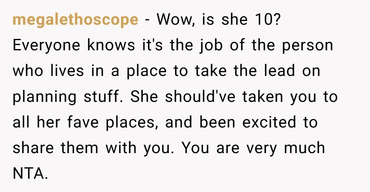 megalethoscope − Wow, is she 10? Everyone knows it's the job of the person who lives in a place to take the lead on planning stuff. She should've taken you...