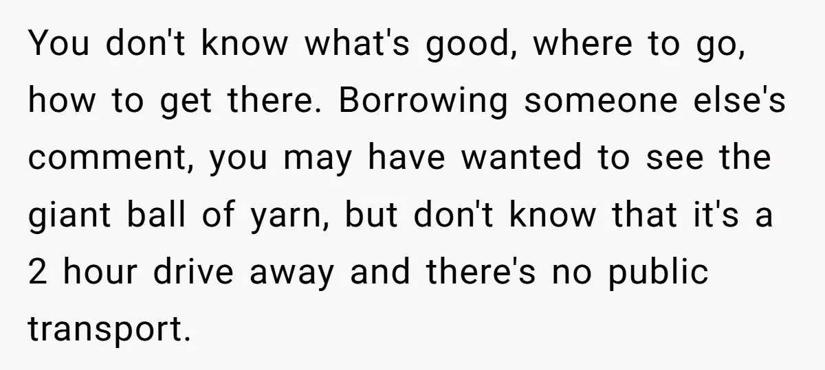 You don't know what's good, where to go, how to get there. Borrowing someone else's comment, you may have wanted to see the giant ball of yarn, but don't know...