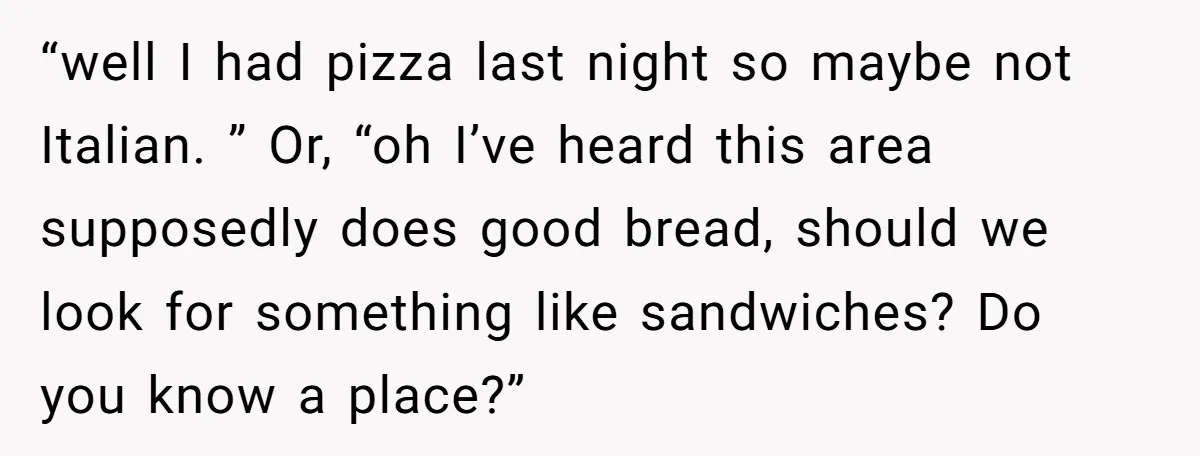 “well I had pizza last night so maybe not Italian. ” Or, “oh I’ve heard this area supposedly does good bread, should we look for something like sandwiches? Do you...