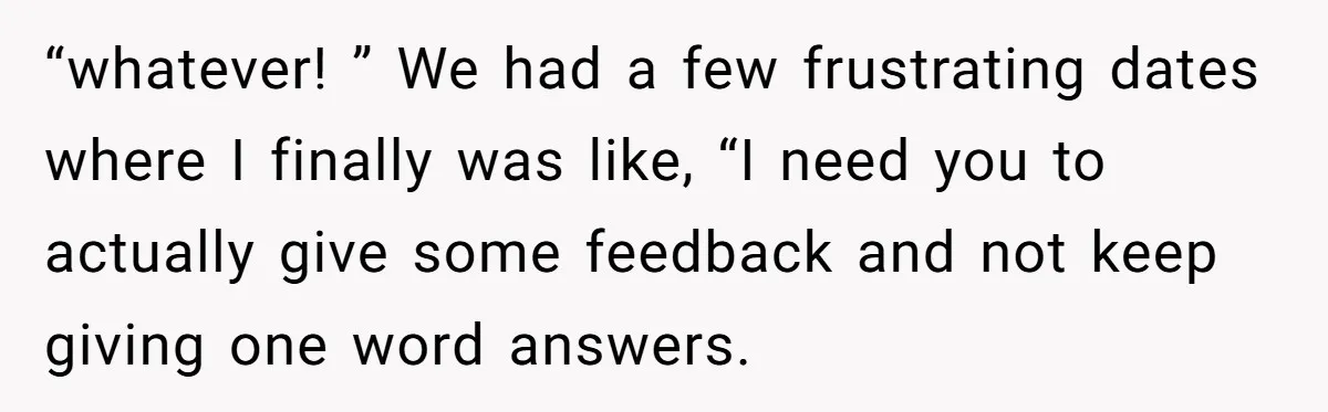 “whatever! ” We had a few frustrating dates where I finally was like, “I need you to actually give some feedback and not keep giving one word answers.