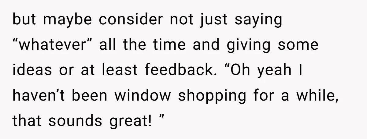 but maybe consider not just saying “whatever” all the time and giving some ideas or at least feedback. “Oh yeah I haven’t been window shopping for a while, that sounds...