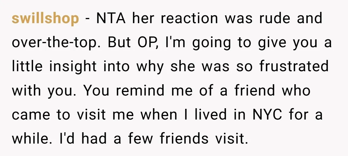 swillshop − NTA her reaction was rude and over-the-top. But OP, I'm going to give you a little insight into why she was so frustrated with you. You remind me...