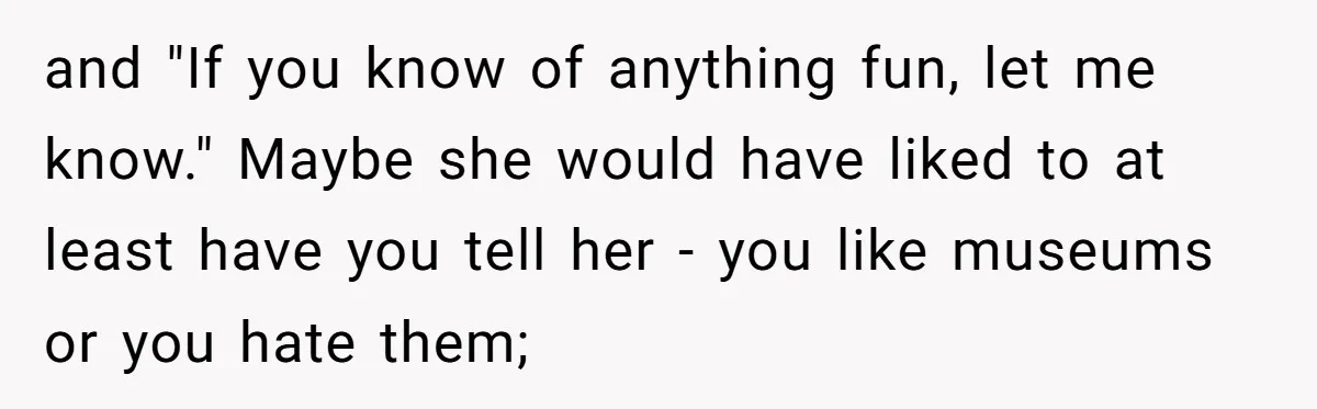 and "If you know of anything fun, let me know." Maybe she would have liked to at least have you tell her - you like museums or you hate them;