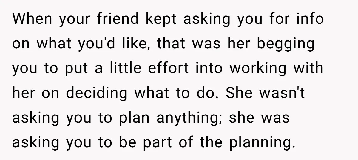 When your friend kept asking you for info on what you'd like, that was her begging you to put a little effort into working with her on deciding what to...
