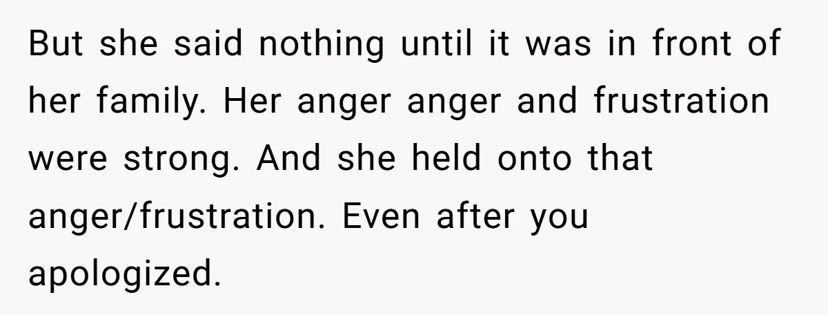 But she said nothing until it was in front of her family. Her anger anger and frustration were strong. And she held onto that anger/frustration. Even after you apologized.