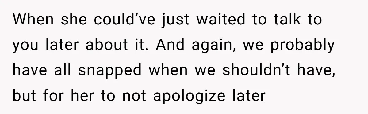 When she could’ve just waited to talk to you later about it. And again, we probably have all snapped when we shouldn’t have, but for her to not apologize later