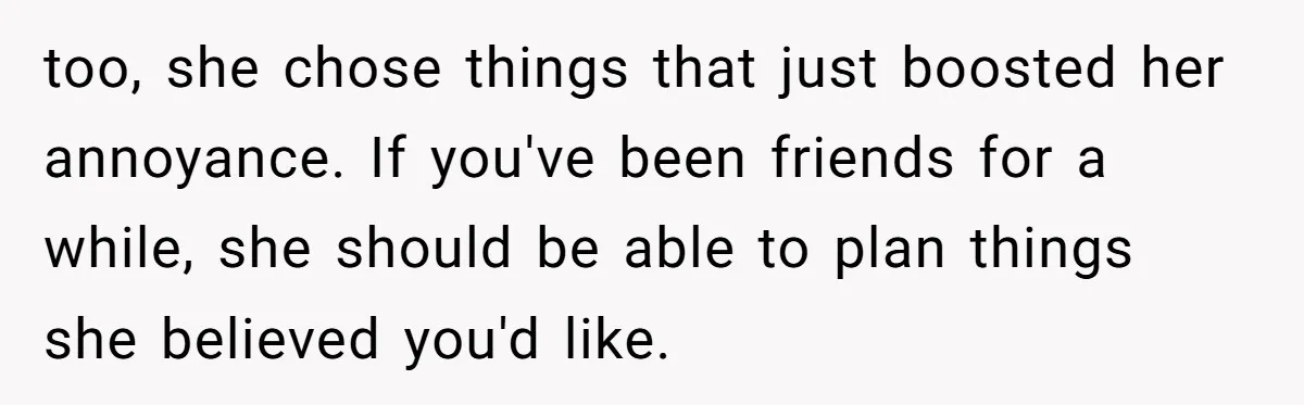 too, she chose things that just boosted her annoyance. If you've been friends for a while, she should be able to plan things she believed you'd like.