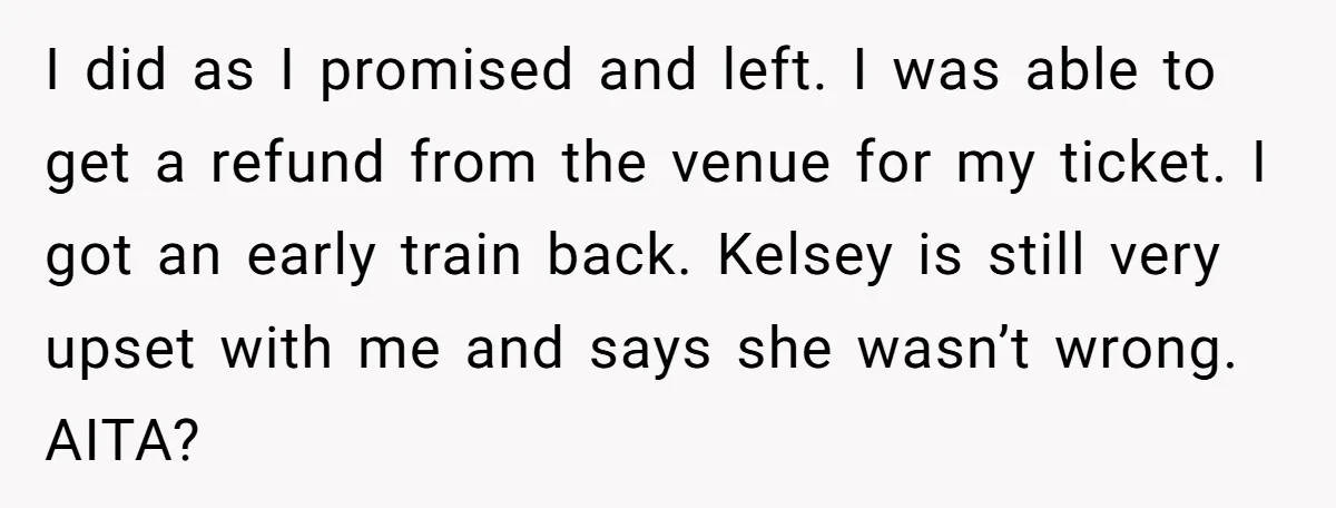 I did as I promised and left. I was able to get a refund from the venue for my ticket. I got an early train back. Kelsey is still very...