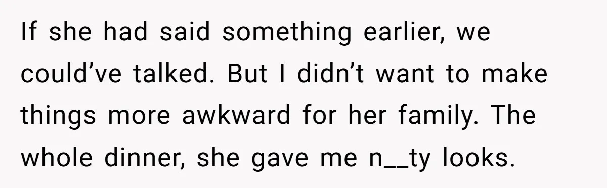 If she had said something earlier, we could’ve talked. But I didn’t want to make things more awkward for her family. The whole dinner, she gave me n__ty looks.