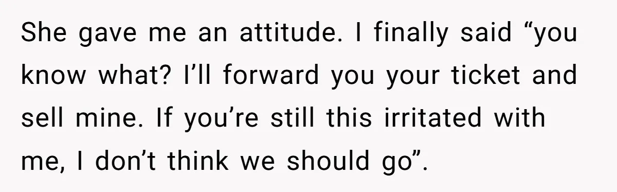 She gave me an attitude. I finally said “you know what? I’ll forward you your ticket and sell mine. If you’re still this irritated with me, I don’t think we...
