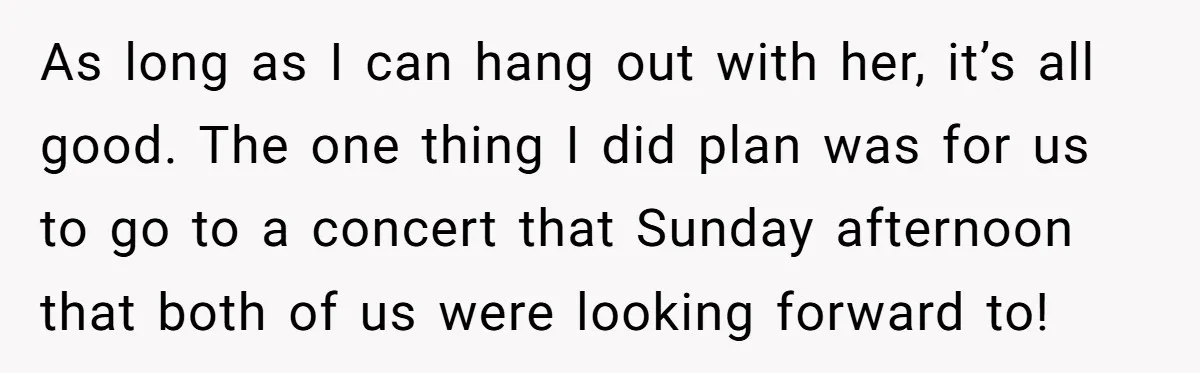 As long as I can hang out with her, it’s all good. The one thing I did plan was for us to go to a concert that Sunday afternoon that...