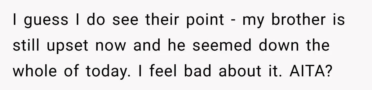 I guess I do see their point - my brother is still upset now and he seemed down the whole of today. I feel bad about it. AITA?