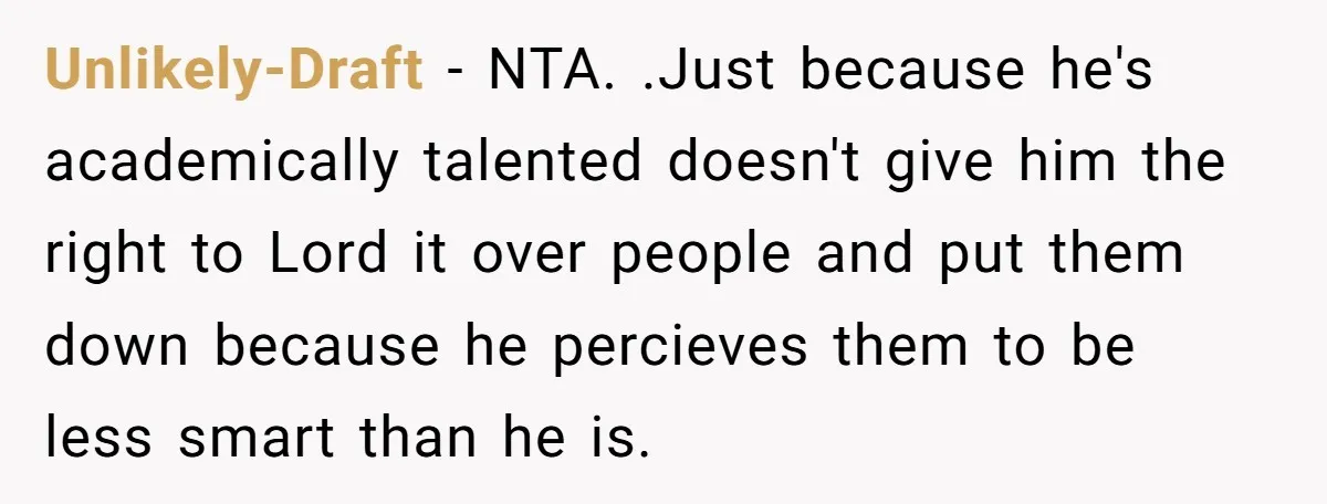 Unlikely-Draft − NTA. .Just because he's academically talented doesn't give him the right to Lord it over people and put them down because he percieves them to be less smart...