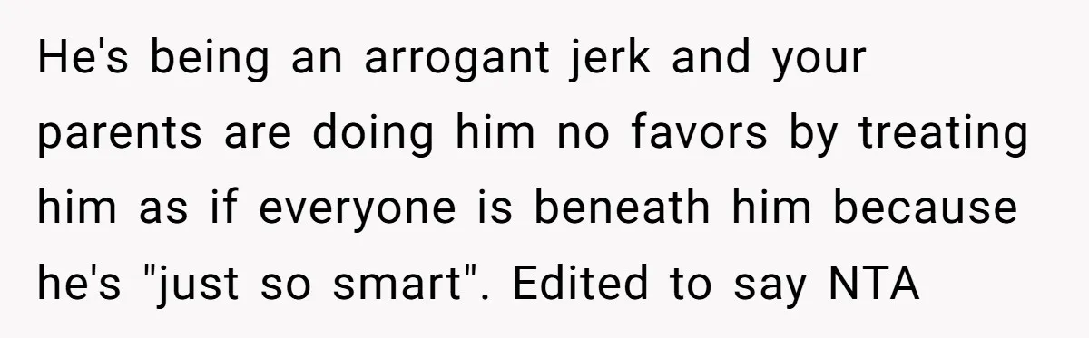 He's being an arrogant jerk and your parents are doing him no favors by treating him as if everyone is beneath him because he's "just so smart". Edited to say...