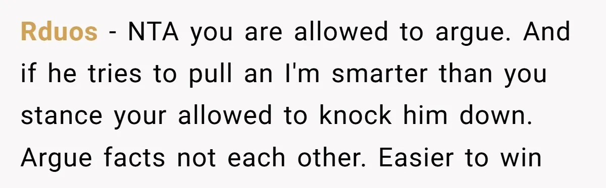 Rduos − NTA you are allowed to argue. And if he tries to pull an I'm smarter than you stance your allowed to knock him down. Argue facts not each...