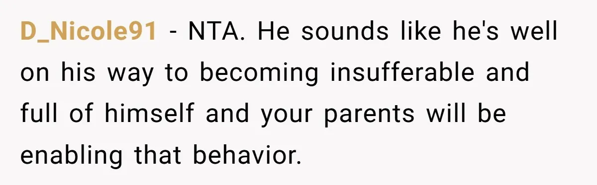 D_Nicole91 − NTA. He sounds like he's well on his way to becoming insufferable and full of himself and your parents will be enabling that behavior.
