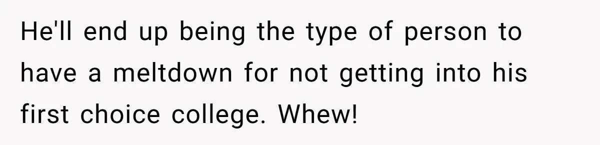 He'll end up being the type of person to have a meltdown for not getting into his first choice college. Whew!
