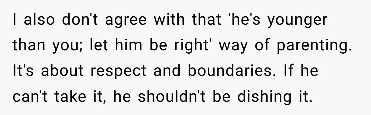 I also don't agree with that 'he's younger than you; let him be right' way of parenting. It's about respect and boundaries. If he can't take it, he shouldn't be...