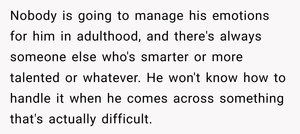 Nobody is going to manage his emotions for him in adulthood, and there's always someone else who's smarter or more talented or whatever. He won't know how to handle it...