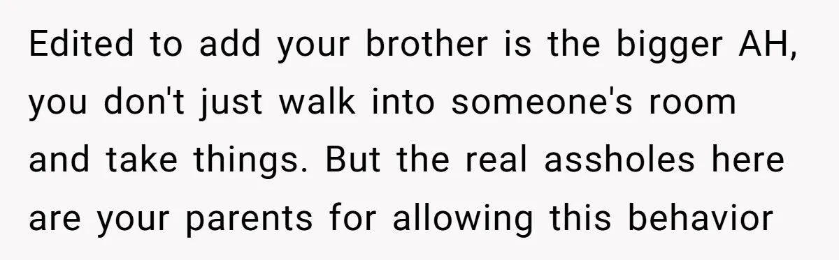 Edited to add your brother is the bigger AH, you don't just walk into someone's room and take things. But the real assholes here are your parents for allowing this...