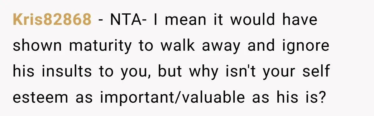 Kris82868 − NTA- I mean it would have shown maturity to walk away and ignore his insults to you, but why isn't your self esteem as important/valuable as his is?