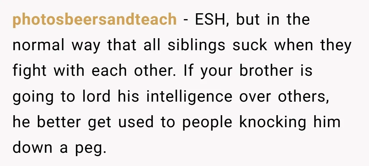 photosbeersandteach − ESH, but in the normal way that all siblings suck when they fight with each other. If your brother is going to lord his intelligence over others, he...