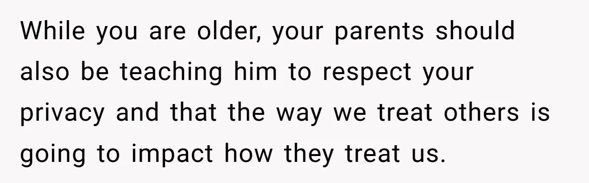 While you are older, your parents should also be teaching him to respect your privacy and that the way we treat others is going to impact how they treat us.