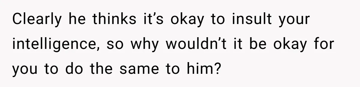 Clearly he thinks it’s okay to insult your intelligence, so why wouldn’t it be okay for you to do the same to him?