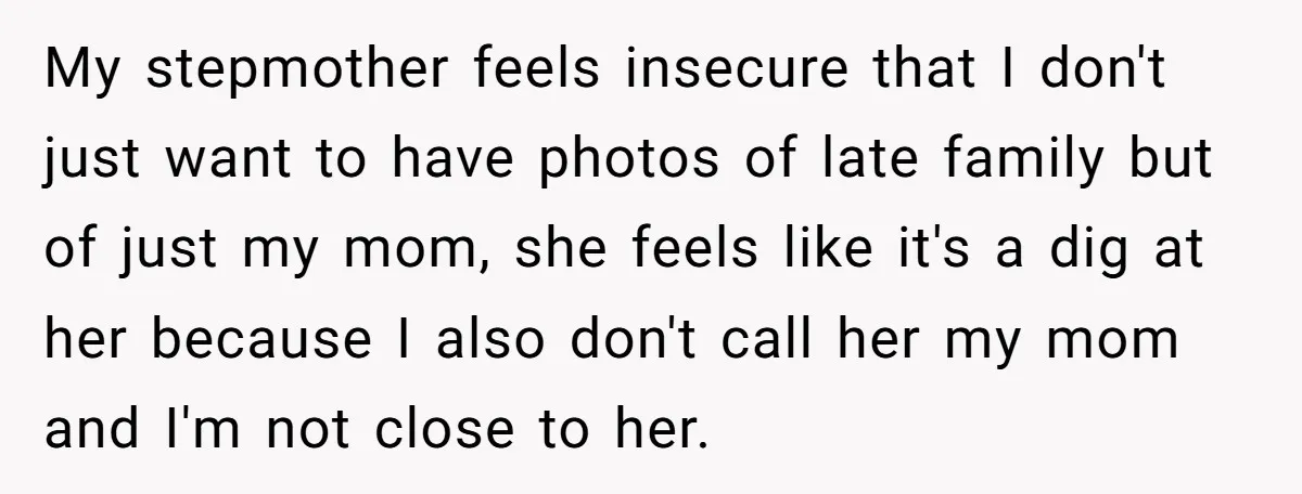 My stepmother feels insecure that I don't just want to have photos of late family but of just my mom, she feels like it's a dig at her because I...