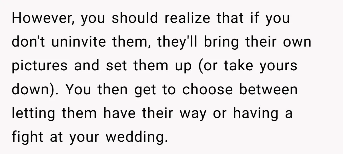 However, you should realize that if you don't uninvite them, they'll bring their own pictures and set them up (or take yours down). You then get to choose between letting...