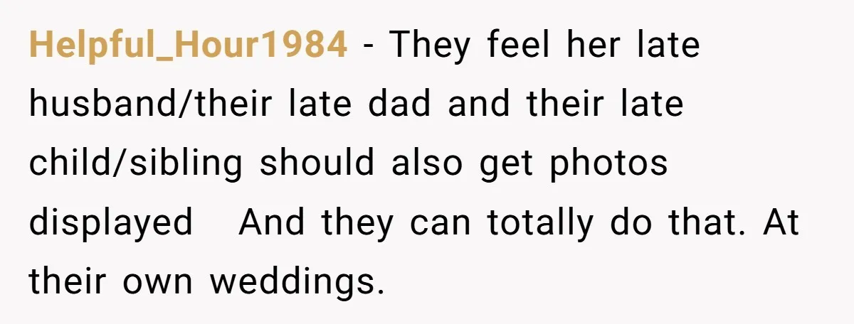 Helpful_Hour1984 − They feel her late husband/their late dad and their late child/sibling should also get photos displayed   And they can totally do that. At their own weddings.
