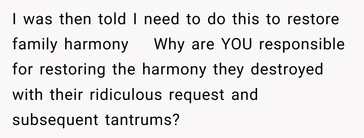 I was then told I need to do this to restore family harmony    Why are YOU responsible for restoring the harmony they destroyed with their ridiculous request and subsequent tantrums?