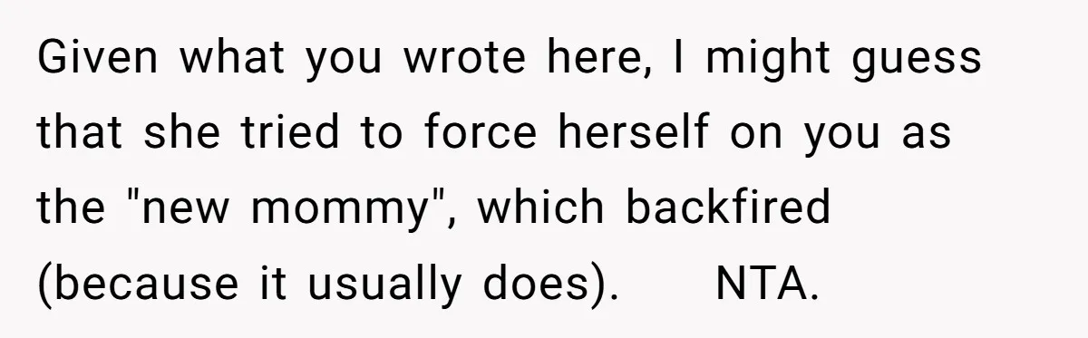 Given what you wrote here, I might guess that she tried to force herself on you as the "new mommy", which backfired (because it usually does).     NTA.