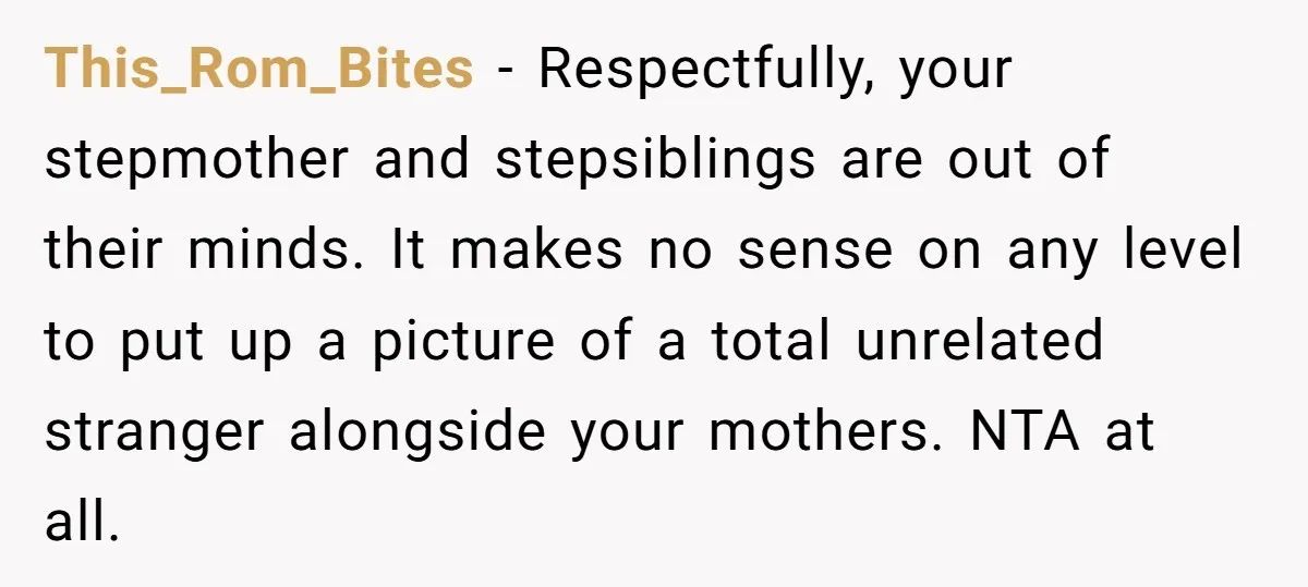 This_Rom_Bites − Respectfully, your stepmother and stepsiblings are out of their minds. It makes no sense on any level to put up a picture of a total unrelated stranger alongside...
