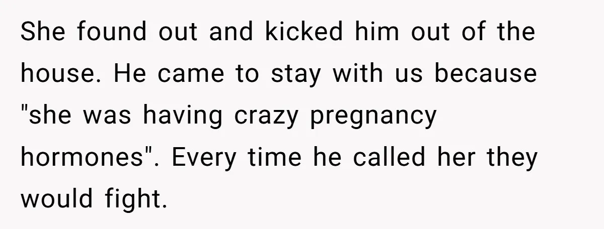 She found out and kicked him out of the house. He came to stay with us because "she was having crazy pregnancy hormones". Every time he called her they would...