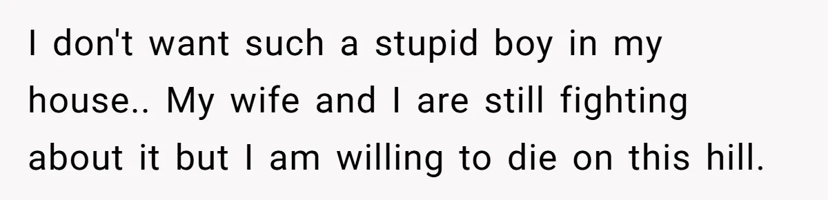 I don't want such a stupid boy in my house.. My wife and I are still fighting about it but I am willing to die on this hill.