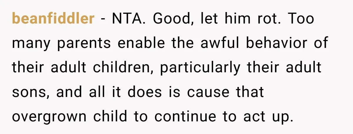 beanfiddler − NTA. Good, let him rot. Too many parents enable the awful behavior of their adult children, particularly their adult sons, and all it does is cause that overgrown...