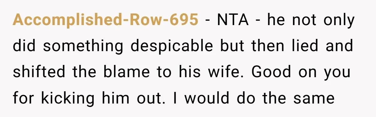Accomplished-Row-695 − NTA - he not only did something despicable but then lied and shifted the blame to his wife. Good on you for kicking him out. I would do...