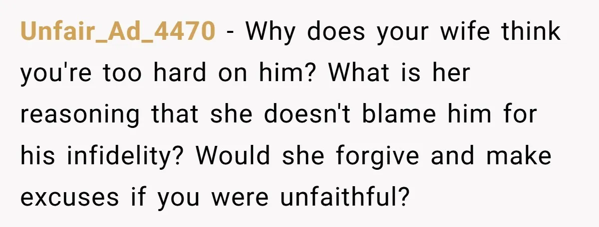 Unfair_Ad_4470 − Why does your wife think you're too hard on him? What is her reasoning that she doesn't blame him for his infidelity? Would she forgive and make excuses...
