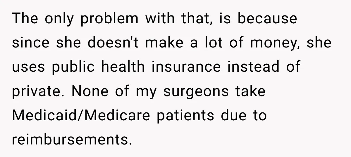 The only problem with that, is because since she doesn't make a lot of money, she uses public health insurance instead of private. None of my surgeons take Medicaid/Medicare patients...