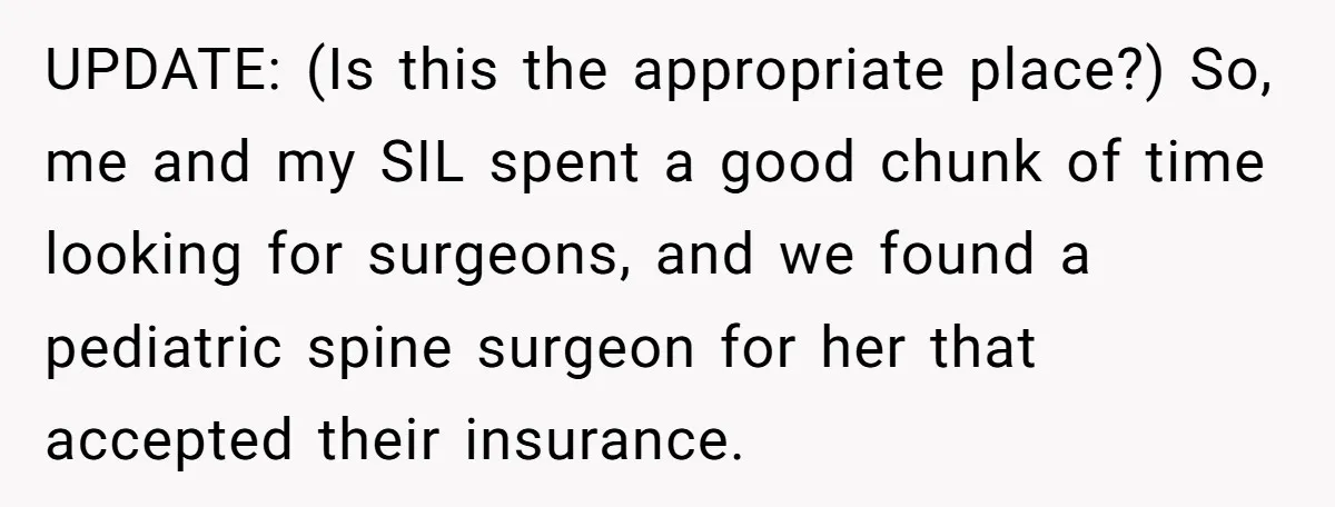 UPDATE: (Is this the appropriate place?) So, me and my SIL spent a good chunk of time looking for surgeons, and we found a pediatric spine surgeon for her that...