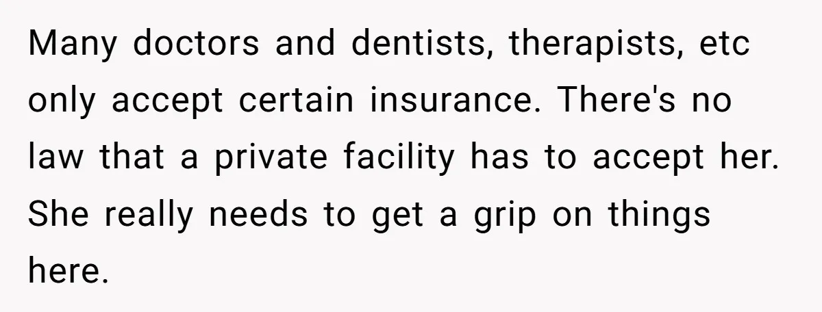 Many doctors and dentists, therapists, etc only accept certain insurance. There's no law that a private facility has to accept her. She really needs to get a grip on things...