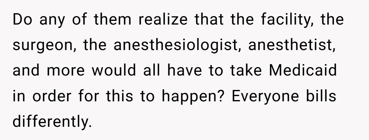 Do any of them realize that the facility, the surgeon, the anesthesiologist, anesthetist, and more would all have to take Medicaid in order for this to happen? Everyone bills differently.