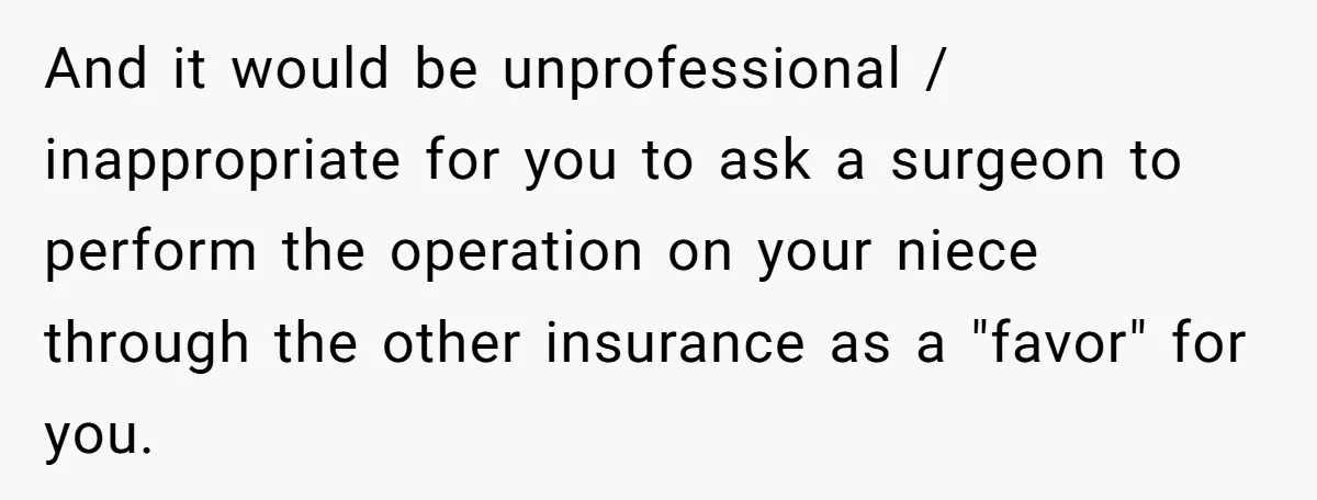And it would be unprofessional / inappropriate for you to ask a surgeon to perform the operation on your niece through the other insurance as a "favor" for you.