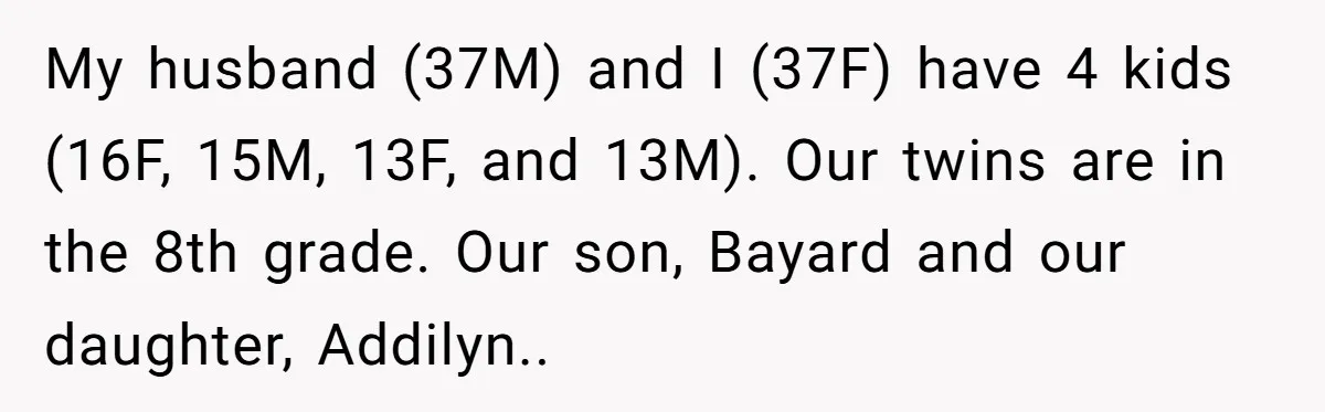 My husband (37M) and I (37F) have 4 kids (16F, 15M, 13F, and 13M). Our twins are in the 8th grade. Our son, Bayard and our daughter, Addilyn..