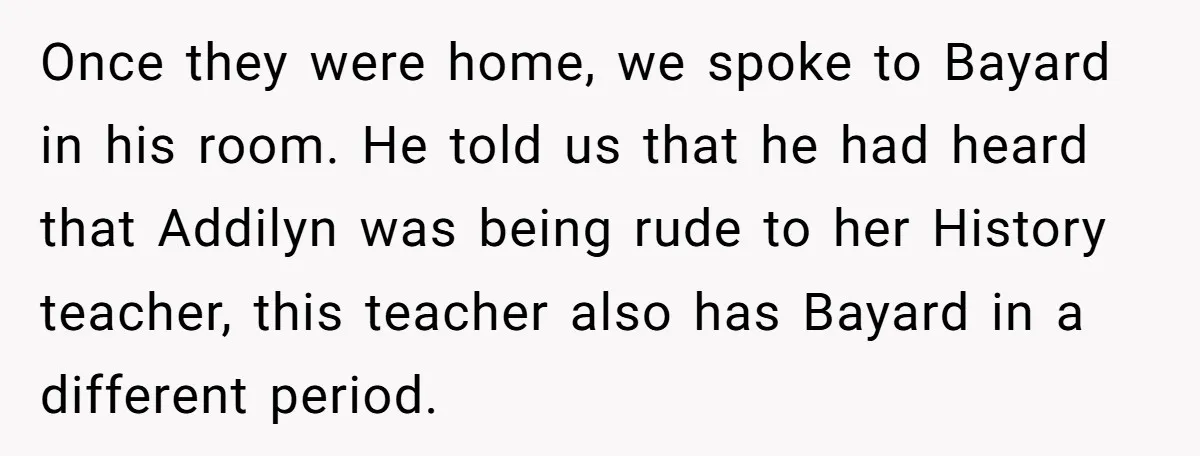 Once they were home, we spoke to Bayard in his room. He told us that he had heard that Addilyn was being rude to her History teacher, this teacher also...