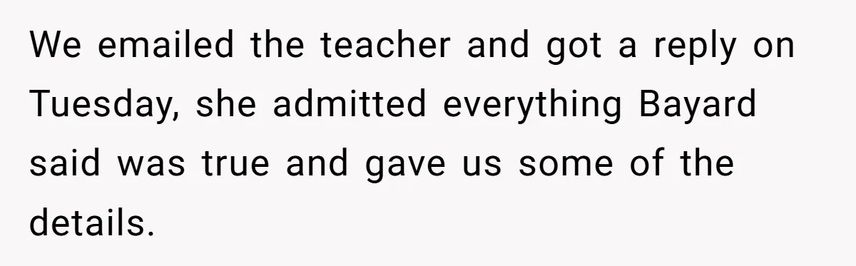 We emailed the teacher and got a reply on Tuesday, she admitted everything Bayard said was true and gave us some of the details.