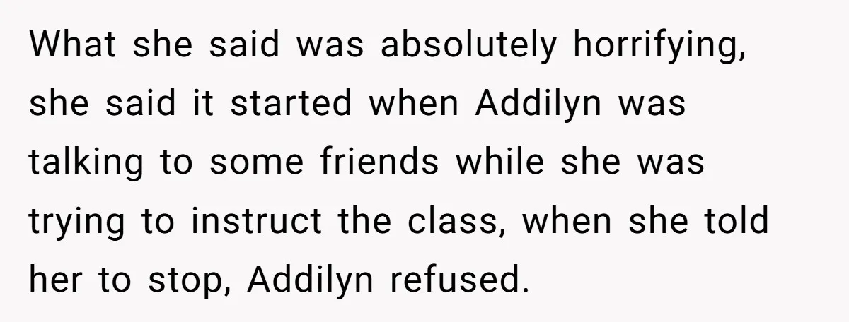 What she said was absolutely horrifying, she said it started when Addilyn was talking to some friends while she was trying to instruct the class, when she told her to...