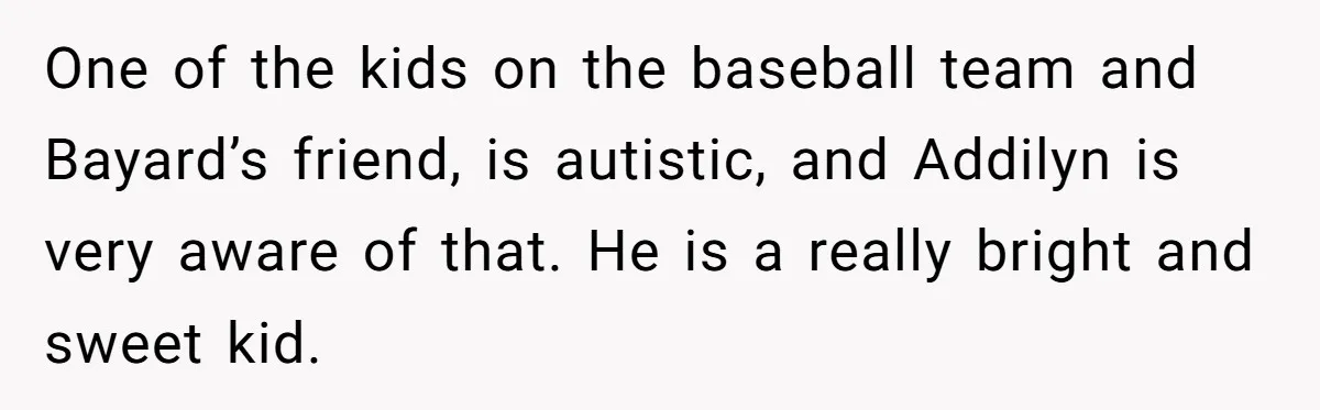 One of the kids on the baseball team and Bayard’s friend, is autistic, and Addilyn is very aware of that. He is a really bright and sweet kid.